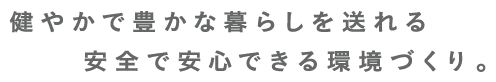 健やかで豊かな暮らしを送れる安全で安心できる環境づくり。