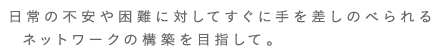 日常の不安や困難に対してすぐに手を差しのべられるネットワークの構築を目指して。