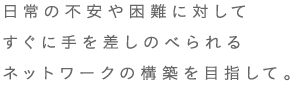 日常の不安や困難に対してすぐに手を差しのべられるネットワークの構築を目指して。